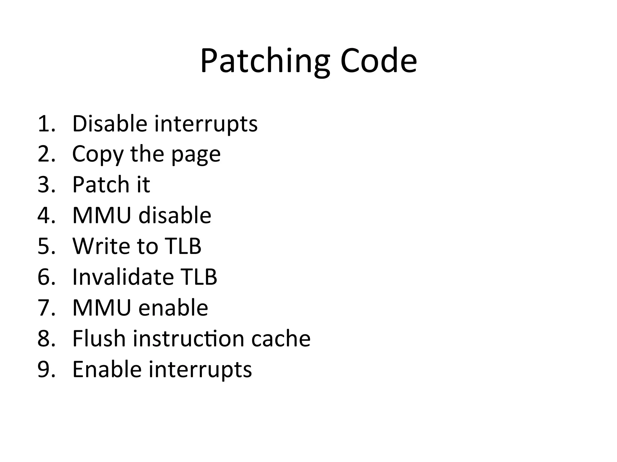 Patching	
  Code	
  
1.    Disable	
  interrupts	
  
2.    Copy	
  the	
  page	
  
3.    Patch	
  it	
  
4.    MMU	
  disable	
  
5.    Write	
  to	
  TLB	
  
6.    Invalidate	
  TLB	
  
7.    MMU	
  enable	
  
8.    Flush	
  instruc4on	
  cache	
  
9.    Enable	
  interrupts	
  
 