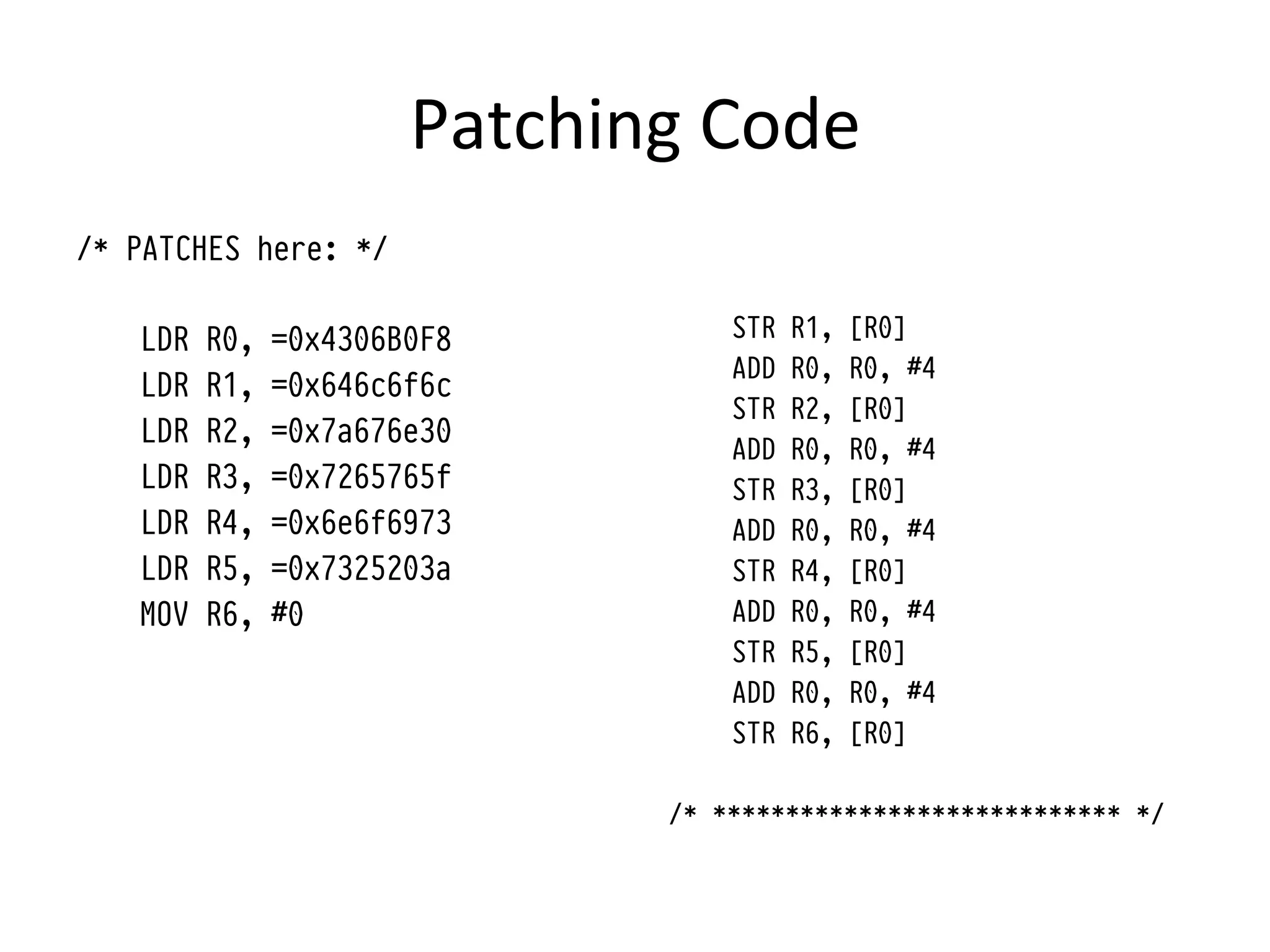 Patching	
  Code	
  
/* PATCHES here: */

   LDR   R0,   =0x4306B0F8            STR   R1,   [R0]
                                      ADD   R0,   R0, #4
   LDR   R1,   =0x646c6f6c
                                      STR   R2,   [R0]
   LDR   R2,   =0x7a676e30
                                      ADD   R0,   R0, #4
   LDR   R3,   =0x7265765f            STR   R3,   [R0]
   LDR   R4,   =0x6e6f6973            ADD   R0,   R0, #4
   LDR   R5,   =0x7325203a            STR   R4,   [R0]
   MOV   R6,   #0                     ADD   R0,   R0, #4
                                      STR   R5,   [R0]
                                      ADD   R0,   R0, #4
                                      STR   R6,   [R0]

                                  /* **************************** */
 