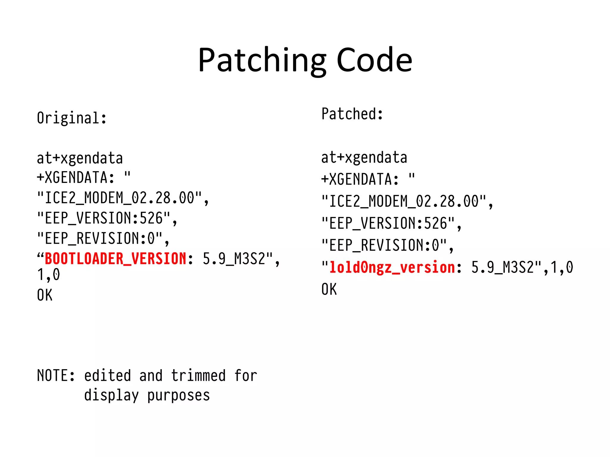 Patching	
  Code	
  
Original:                         Patched:

at+xgendata                       at+xgendata
+XGENDATA: "                      +XGENDATA: "
"ICE2_MODEM_02.28.00",            "ICE2_MODEM_02.28.00",
"EEP_VERSION:526",                "EEP_VERSION:526",
"EEP_REVISION:0",                 "EEP_REVISION:0",
“BOOTLOADER_VERSION: 5.9_M3S2",
1,0                               "lold0ngz_version: 5.9_M3S2",1,0
OK                                OK




NOTE: edited and trimmed for
      display purposes
 