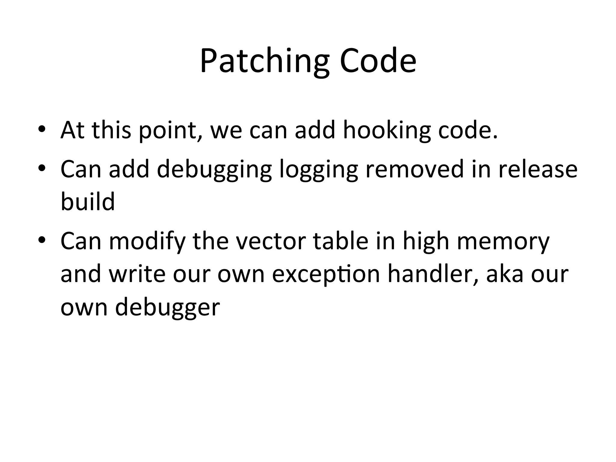 Patching	
  Code	
  
•  At	
  this	
  point,	
  we	
  can	
  add	
  hooking	
  code.	
  
•  Can	
  add	
  debugging	
  logging	
  removed	
  in	
  release	
  
   build	
  
•  Can	
  modify	
  the	
  vector	
  table	
  in	
  high	
  memory	
  
   and	
  write	
  our	
  own	
  excep4on	
  handler,	
  aka	
  our	
  
   own	
  debugger	
  	
  
 