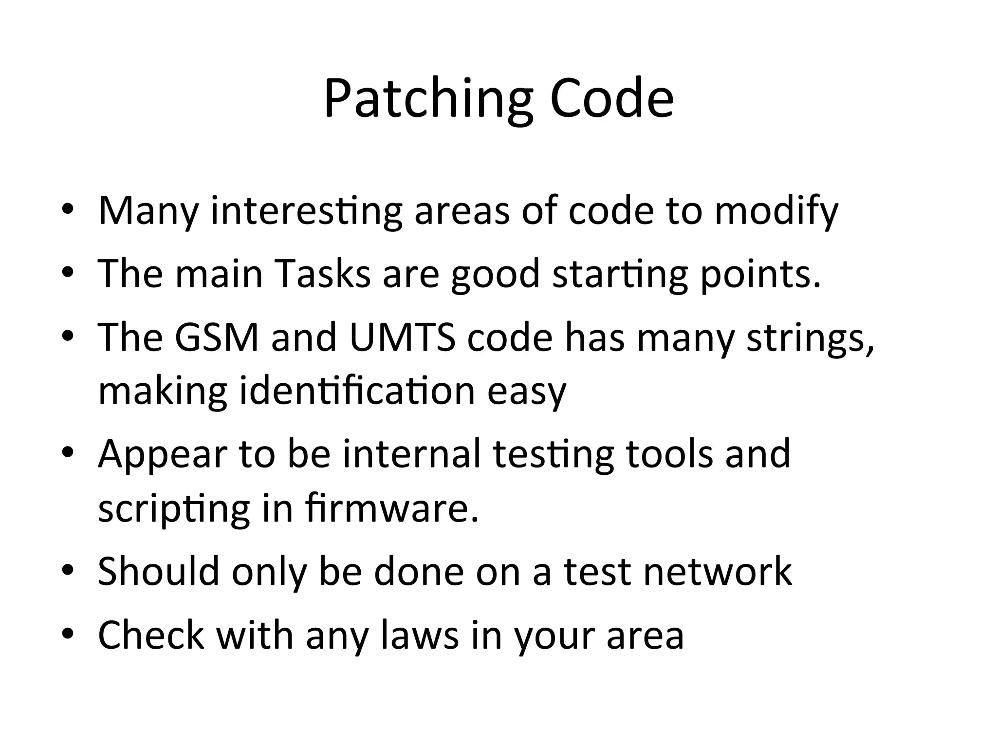 Patching	
  Code	
  
•  Many	
  interes4ng	
  areas	
  of	
  code	
  to	
  modify	
  
•  The	
  main	
  Tasks	
  are	
  good	
  star4ng	
  points.	
  
•  The	
  GSM	
  and	
  UMTS	
  code	
  has	
  many	
  strings,	
  
   making	
  iden4ﬁca4on	
  easy	
  
•  Appear	
  to	
  be	
  internal	
  tes4ng	
  tools	
  and	
  
   scrip4ng	
  in	
  ﬁrmware.	
  
•  Should	
  only	
  be	
  done	
  on	
  a	
  test	
  network	
  
•  Check	
  with	
  any	
  laws	
  in	
  your	
  area	
  
 