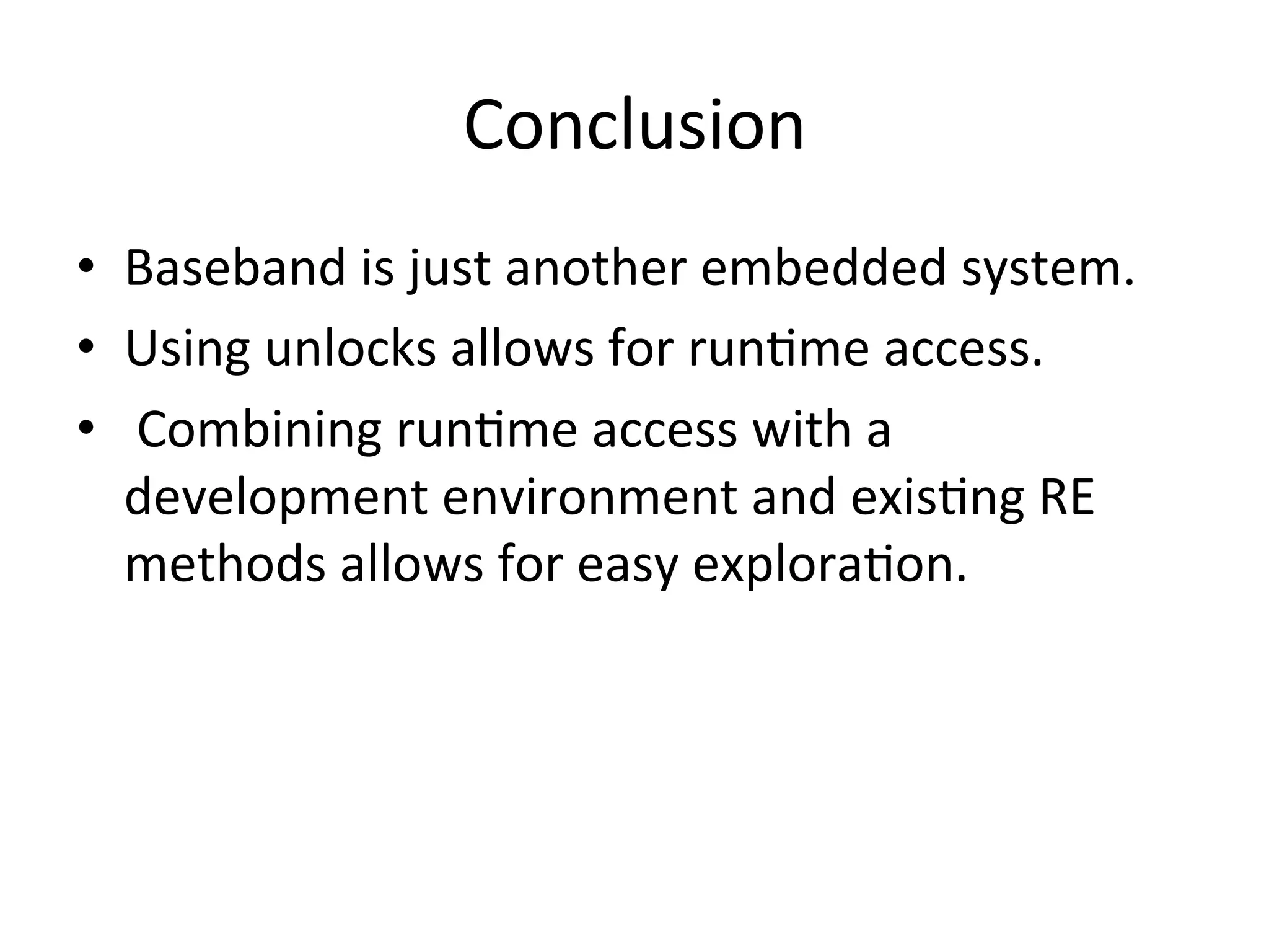 Conclusion	
  
•  Baseband	
  is	
  just	
  another	
  embedded	
  system.	
  
•  Using	
  unlocks	
  allows	
  for	
  run4me	
  access.	
  
•  	
  Combining	
  run4me	
  access	
  with	
  a	
  
   development	
  environment	
  and	
  exis4ng	
  RE	
  
   methods	
  allows	
  for	
  easy	
  explora4on.	
  
 
