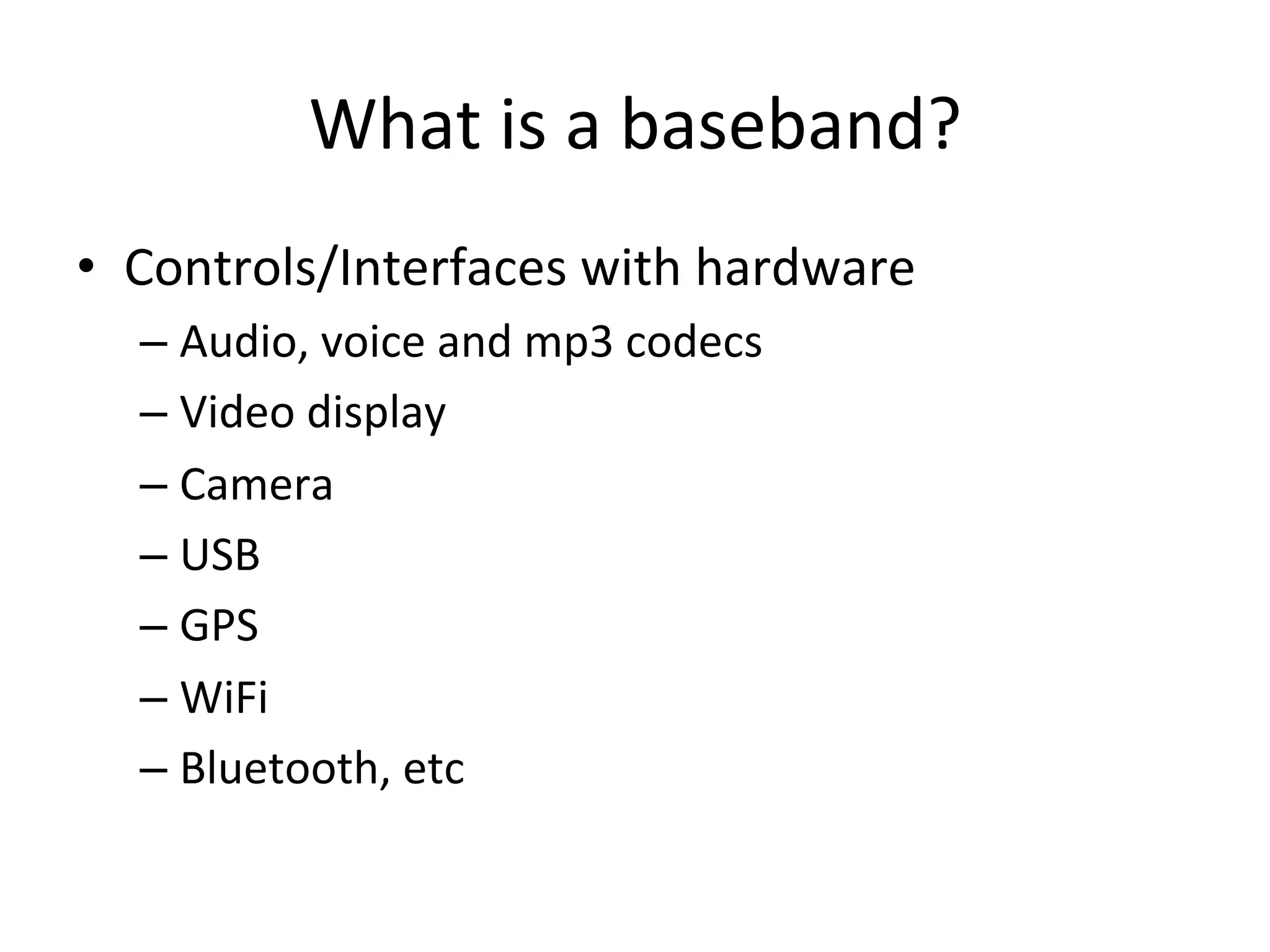 What	
  is	
  a	
  baseband?	
  
•  Controls/Interfaces	
  with	
  hardware	
  
   –  Audio,	
  voice	
  and	
  mp3	
  codecs	
  
   –  Video	
  display	
  
   –  Camera	
  
   –  USB	
  
   –  GPS	
  
   –  WiFi	
  
   –  Bluetooth,	
  etc	
  
 