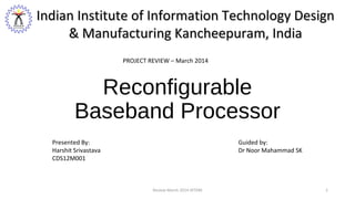 Reconfigurable
Baseband Processor
Presented By:
Harshit Srivastava
CDS12M001
Guided by:
Dr Noor Mahammad SK
Indian Institute of Information Technology DesignIndian Institute of Information Technology Design
& Manufacturing Kancheepuram, India& Manufacturing Kancheepuram, India
PROJECT REVIEW – March 2014
1Review March 2014-IIITDM 1
 