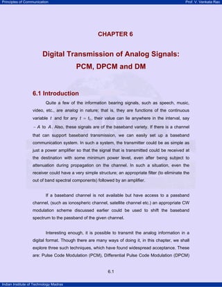 Principles of Communication Prof. V. Venkata Rao
Indian Institute of Technology Madras
6.1
CHAPTER 6 CHAPTER 6
Digital Transmission of Analog Signals:
PCM, DPCM and DM
6.1 Introduction
Quite a few of the information bearing signals, such as speech, music,
video, etc., are analog in nature; that is, they are functions of the continuous
variable t and for any t t1= , their value can lie anywhere in the interval, say
A− to A . Also, these signals are of the baseband variety. If there is a channel
that can support baseband transmission, we can easily set up a baseband
communication system. In such a system, the transmitter could be as simple as
just a power amplifier so that the signal that is transmitted could be received at
the destination with some minimum power level, even after being subject to
attenuation during propagation on the channel. In such a situation, even the
receiver could have a very simple structure; an appropriate filter (to eliminate the
out of band spectral components) followed by an amplifier.
If a baseband channel is not available but have access to a passband
channel, (such as ionospheric channel, satellite channel etc.) an appropriate CW
modulation scheme discussed earlier could be used to shift the baseband
spectrum to the passband of the given channel.
Interesting enough, it is possible to transmit the analog information in a
digital format. Though there are many ways of doing it, in this chapter, we shall
explore three such techniques, which have found widespread acceptance. These
are: Pulse Code Modulation (PCM), Differential Pulse Code Modulation (DPCM)
 