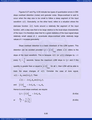 Principles of Communication Prof. V. Venkata Rao
Indian Institute of Technology Madras
6.85
Figures 6.37 and Fig. 6.39 indicate two types of quantization errors in DM:
slope overload distortion (noise) and granular noise. Slope-overload is said to
occur when the step size is too small to follow a steep segment of the input
waveform ( )x t . Granularity, on the other hand, refers to a situation where the
staircase function ( )x t hunts around a relatively flat segment of the input
function, with a step size that is too large relative to the local slope characteristic
of the input. It is therefore clear that for a given statistics of the input signal slope
relatively small values of δ accentuate slope-overload while relatively large
values of δ increase granularity.
Slope overload distortion is a basic drawback of the LDM system. This
distortion can be avoided provided ( )sf x t
max
'δ ≥ where ( )x t' refers to the
slope of the input waveform. This is because ( )x t (or ( )y t ) changes by ± δ
every s
s
T
f
1
= seconds; hence the maximum LDM slope is sf δ and if this
quantity is greater than or equal to ( )x t
max
' for all t , then LDM will be able to
track the slope changes of ( )x t . Consider the case of tone signal,
( ) ( )m mx t A f tcos 2= π . Then
( ) ( )m m mx t f A f t' 2 sin 2= − π π ,
and ( ) m m m mx t f A A
max
' 2= π = ω
Hence to avoid slope overload, we require
( )s m mf x t f A
max
' 2δ ≥ = π (6.42a)
or sm
m
fA
f
1
2
⎛ ⎞
≤ ⎜ ⎟
δ π ⎝ ⎠
(6.42b)
 