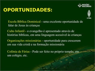 OPORTUNIDADES: Escola Bíblica Dominical  - uma excelente oportunidade de falar de Jesus às crianças Culto Infantil -  o evangelho é apresentado através de histórias bíblicas, em uma linguagem acessível às crianças Organizações missionárias -  oportunidade para crescerem em sua vida cristã e na formação missionária Colônia de Férias  - Pode ser feito no próprio templo, em um colégio, etc. 