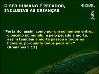 O SER HUMANO É PECADOR, INCLUSIVE AS CRIANÇAS “ Portanto, assim como   por um só homem entrou o pecado no mundo , e pelo pecado a morte, assim também   a morte passou a todos os homens, porquanto todos pecaram .” (Romanos 5.12) 