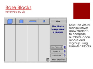 Base Blocks
reviewed by Liz




                  Base-ten virtual
                  manipulatives
                  allow students
                  to compose
                  numbers, deco
                  mpose and
                  regroup using
                  base-ten blocks.
 