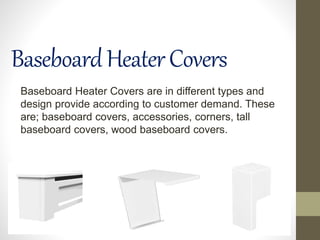 BaseboardHeaterCovers
Baseboard Heater Covers are in different types and
design provide according to customer demand. These
are; baseboard covers, accessories, corners, tall
baseboard covers, wood baseboard covers.
 