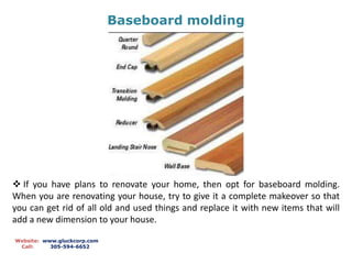 Baseboard molding
Website: www.gluckcorp.com
Call: 305-594-6652
 If you have plans to renovate your home, then opt for baseboard molding.
When you are renovating your house, try to give it a complete makeover so that
you can get rid of all old and used things and replace it with new items that will
add a new dimension to your house.
 