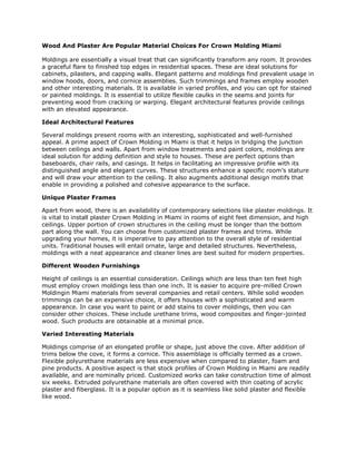 Wood And Plaster Are Popular Material Choices For Crown Molding Miami
Moldings are essentially a visual treat that can significantly transform any room. It provides
a graceful flare to finished top edges in residential spaces. These are ideal solutions for
cabinets, pilasters, and capping walls. Elegant patterns and moldings find prevalent usage in
window hoods, doors, and cornice assemblies. Such trimmings and frames employ wooden
and other interesting materials. It is available in varied profiles, and you can opt for stained
or painted moldings. It is essential to utilize flexible caulks in the seams and joints for
preventing wood from cracking or warping. Elegant architectural features provide ceilings
with an elevated appearance.
Ideal Architectural Features
Several moldings present rooms with an interesting, sophisticated and well-furnished
appeal. A prime aspect of Crown Molding in Miami is that it helps in bridging the junction
between ceilings and walls. Apart from window treatments and paint colors, moldings are
ideal solution for adding definition and style to houses. These are perfect options than
baseboards, chair rails, and casings. It helps in facilitating an impressive profile with its
distinguished angle and elegant curves. These structures enhance a specific room’s stature
and will draw your attention to the ceiling. It also augments additional design motifs that
enable in providing a polished and cohesive appearance to the surface.
Unique Plaster Frames
Apart from wood, there is an availability of contemporary selections like plaster moldings. It
is vital to install plaster Crown Molding in Miami in rooms of eight feet dimension, and high
ceilings. Upper portion of crown structures in the ceiling must be longer than the bottom
part along the wall. You can choose from customized plaster frames and trims. While
upgrading your homes, it is imperative to pay attention to the overall style of residential
units. Traditional houses will entail ornate, large and detailed structures. Nevertheless,
moldings with a neat appearance and cleaner lines are best suited for modern properties.
Different Wooden Furnishings
Height of ceilings is an essential consideration. Ceilings which are less than ten feet high
must employ crown moldings less than one inch. It is easier to acquire pre-milled Crown
Moldingin Miami materials from several companies and retail centers. While solid wooden
trimmings can be an expensive choice, it offers houses with a sophisticated and warm
appearance. In case you want to paint or add stains to cover moldings, then you can
consider other choices. These include urethane trims, wood composites and finger-jointed
wood. Such products are obtainable at a minimal price.
Varied Interesting Materials
Moldings comprise of an elongated profile or shape, just above the cove. After addition of
trims below the cove, it forms a cornice. This assemblage is officially termed as a crown.
Flexible polyurethane materials are less expensive when compared to plaster, foam and
pine products. A positive aspect is that stock profiles of Crown Molding in Miami are readily
available, and are nominally priced. Customized works can take construction time of almost
six weeks. Extruded polyurethane materials are often covered with thin coating of acrylic
plaster and fiberglass. It is a popular option as it is seamless like solid plaster and flexible
like wood.
 