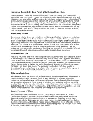ncorporate Elements Of Glass Panels With Custom Doors Miami
Customized entry doors are suitable solutions for replacing existing doors. Acquiring
specialized structures require certain crucial considerations. Certain issues associated with
this aspect are automation and floor space. Nevertheless, for improving a residential unit’s
appeal, custom structures are ideal replacement option. Beautifully designed and etched
doorways must integrate seamlessly with your home’s overall architecture. For adding a
personalized touch to houses, opting for customized solutions will be a feasible and positive
choice. Upgrading existing door frames with new units is a smart investment and will not
require regular repair works. These structures are easier to clean and maintain and also
hold immense visual appeal.
Materials Of Frames
Exterior and interior doors are available in a wide range of styles, designs, and materials.
Popular choices of Custom Doors in Miami are hand-carved wooden frames, ornate steel
doors and painted vinyl structures. Additional features like sidelights and transoms can
significantly transform a door’s appearance. Common materials used are wood, fiberglass,
and steel. Doors made from optimal wood species include alder, mahogany, pine, and fir.
Each of these wood types presents a unique attribute to frames. Steel doors are an
economical option and offer considerable durability and strength. It is resilient to different
climatic conditions. It also offers significant resilience against rust formation.
Some Essential Tips
Replacing structures and units with energy-efficient solutions will be a wise decision. It aids
in increasing your house’s value and effectively reduces utility bills. Upgrades must match
perfectly with your house’s architectural style. Contemporary and modern properties utilize
Custom Doors in Miami with simple profiles and clean lines. However, you can select from
frames that comprise of divided lite and grille patterns. Augmenting different features on
front doors will be an ideal choice. You can experiment with stylish door knockers,
decorative glass, metal grilles and speakeasy. Several options are available in regards to
door hardware. It comprises of varied straps, hinges, and handles.
Different Wood Cores
An expensive option for interior and exterior doors is solid wooden frames. Nonetheless, it
does provide doors with traditional finish. It also comprises of excellent insulation
properties, and can effectively muffle sounds. Cheapest Custom Doors in Miami solutions
are units with hollow core. These structures combine thin hardboard surfaces with rigid
cardboard cores that ensure durability. Such materials are easy to install and paint and are
quite lightweight. It effectively resists swelling and shrinking. However, solid wooden core
frames comprise of wood fiber cores that provide optimal soundproofing.
Special Features Of Glass
An interesting choice is installation of doors comprising of glass panels. It can add
considerable character and interest to otherwise conventional door frames. Numerous
Custom Doors in Miami incorporate elements of glass panels that allow optimal light
filtration. For exterior doors, you can select from varied, interesting alternatives. Choices
can range from etched, stained and frosted glasses. These glass panes efficiently combine
traditional facets with contemporary elements. Specialized panels are available in the form
of specially treated and double-glazed glass frames.
 