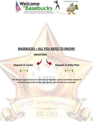 BASEBUCKS – ALL YOU NEED TO KNOW!
INVESTORS
Deposit in Cycler Deposit in Daily Plan
[118%] [200%]
*We strongly suggest all of you to invest only through the cycler as it will help everyone in
cycling through quickly and the daily interest rate will come out to be good.
 