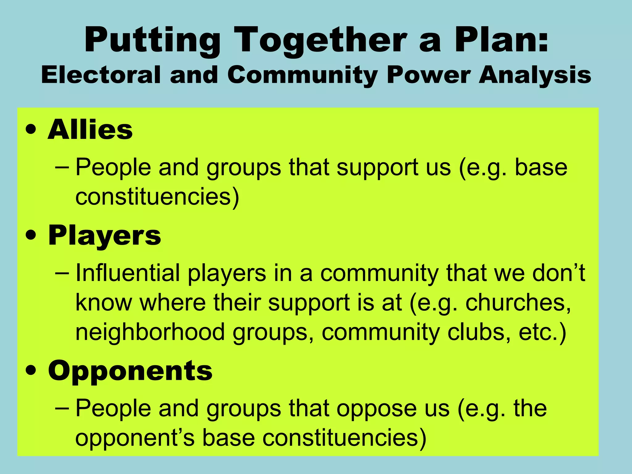 Allies People and groups that support us (e.g. base constituencies) Players Influential players in a community that we don ’t know where their support is at (e.g. churches, neighborhood groups, community clubs, etc.) Opponents People and groups that oppose us (e.g. the opponent ’s base constituencies) Wellstone   Action Putting Together a Plan: Electoral and Community Power Analysis 