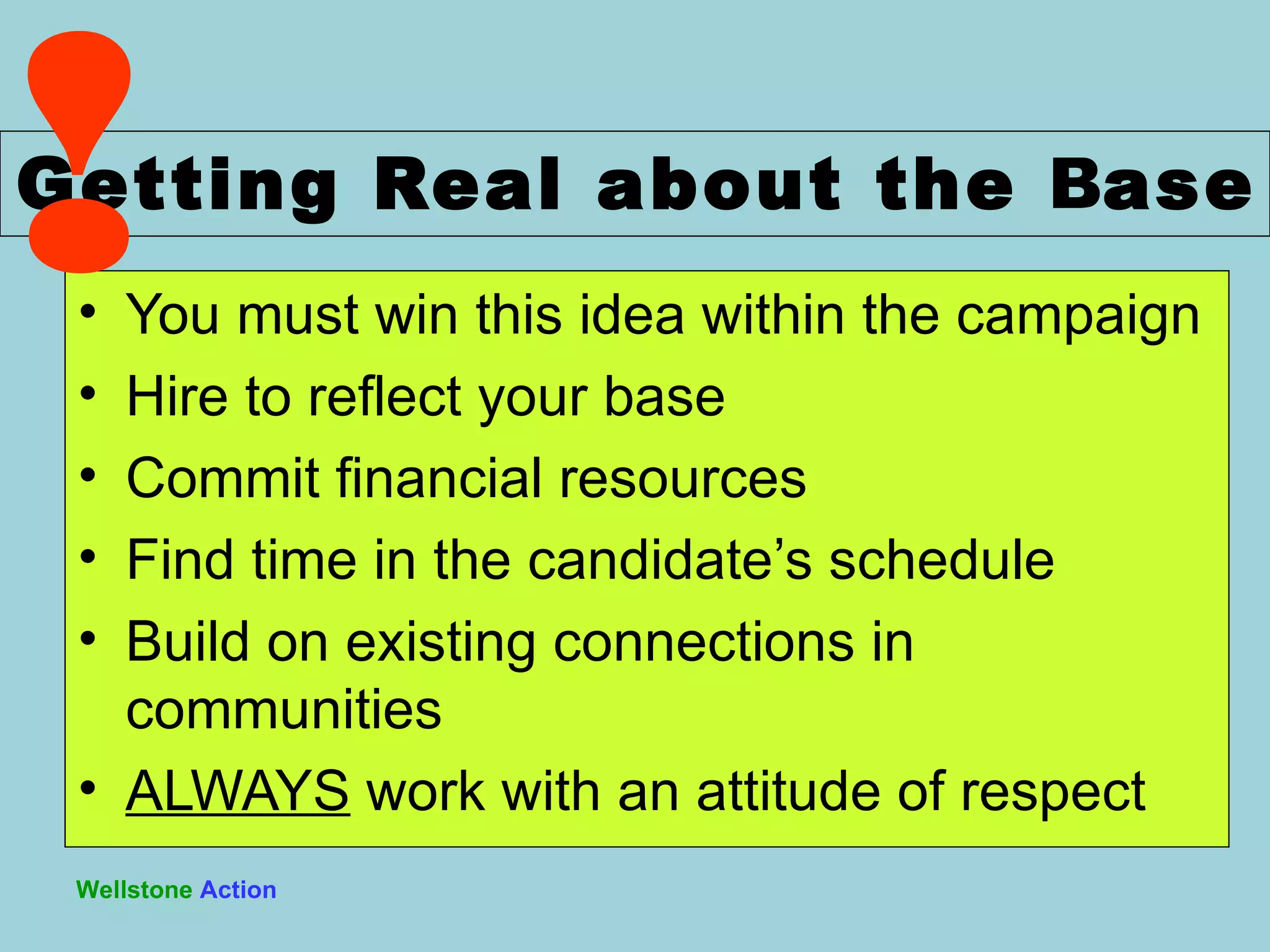You must win this idea within the campaign Hire to reflect your base Commit financial resources Find time in the candidate ’s schedule Build on existing connections in communities ALWAYS  work with an attitude of respect Getting Real about the  B ase Wellstone   Action ! 
