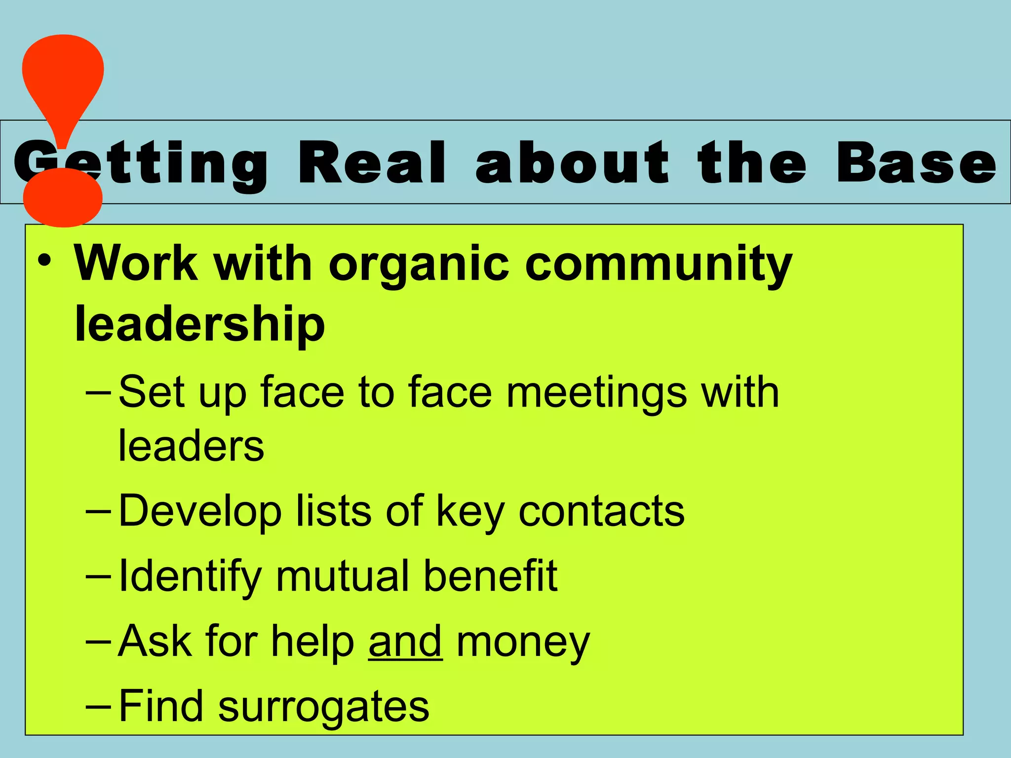 Work with organic community leadership Set up face to face meetings with  leaders Develop lists of key contacts Identify mutual benefit Ask for help  and  money Find surrogates Getting Real about the  B ase Wellstone   Action ! 