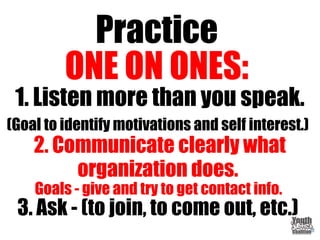 Practice
ONE ON ONES:
1. Listen more than you speak.
(Goal to identify motivations and self interest.)
2. Communicate clearly what
organization does.
Goals - give and try to get contact info.
3. Ask - (to join, to come out, etc.)
 