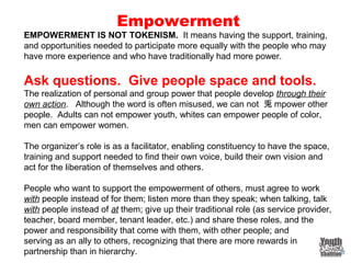 Empowerment
EMPOWERMENT IS NOT TOKENISM. It means having the support, training,
and opportunities needed to participate more equally with the people who may
have more experience and who have traditionally had more power.
Ask questions. Give people space and tools.
The realization of personal and group power that people develop through their
own action. Although the word is often misused, we can not 兎 mpower other
people. Adults can not empower youth, whites can empower people of color,
men can empower women.
The organizer’s role is as a facilitator, enabling constituency to have the space,
training and support needed to find their own voice, build their own vision and
act for the liberation of themselves and others.
People who want to support the empowerment of others, must agree to work
with people instead of for them; listen more than they speak; when talking, talk
with people instead of at them; give up their traditional role (as service provider,
teacher, board member, tenant leader, etc.) and share these roles, and the
power and responsibility that come with them, with other people; and
serving as an ally to others, recognizing that there are more rewards in
partnership than in hierarchy.
 