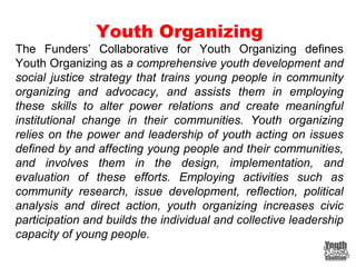 Youth Organizing
The Funders’ Collaborative for Youth Organizing defines
Youth Organizing as a comprehensive youth development and
social justice strategy that trains young people in community
organizing and advocacy, and assists them in employing
these skills to alter power relations and create meaningful
institutional change in their communities. Youth organizing
relies on the power and leadership of youth acting on issues
defined by and affecting young people and their communities,
and involves them in the design, implementation, and
evaluation of these efforts. Employing activities such as
community research, issue development, reflection, political
analysis and direct action, youth organizing increases civic
participation and builds the individual and collective leadership
capacity of young people.
 