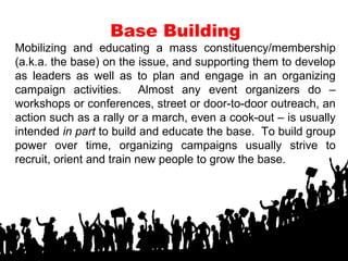 Base Building
Mobilizing and educating a mass constituency/membership
(a.k.a. the base) on the issue, and supporting them to develop
as leaders as well as to plan and engage in an organizing
campaign activities. Almost any event organizers do –
workshops or conferences, street or door-to-door outreach, an
action such as a rally or a march, even a cook-out – is usually
intended in part to build and educate the base. To build group
power over time, organizing campaigns usually strive to
recruit, orient and train new people to grow the base.
 