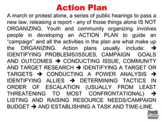 Action Plan
A march or protest alone, a series of public hearings to pass a
new law, releasing a report - any of those things alone IS NOT
ORGANIZING. Youth and community organizing involves
people in developing an ACTION PLAN to guide an
“campaign” and all the activities in the plan are what make up
the ORGANIZING. Action plans usually include: 
IDENTIFYING PROBLEMS/ISSUES, CAMPAIGN GOALS
AND OUTCOMES  CONDUCTING ISSUE, COMMUNITY
AND TARGET RESEARCH  IDENTIFYING A TARGET OR
TARGETS  CONDUCTING A POWER ANALYSIS 
IDENTIFYING ALLIES  DETERMINING TACTICS IN
ORDER OF ESCALATION (USUALLY FROM LEAST
THREATENING TO MOST CONFRONTATIONAL) 
LISTING AND RAISING RESOURCE NEEDS/CAMPAIGN
BUDGET  AND ESTABLISHING A TASK AND TIME-LINE.
 
