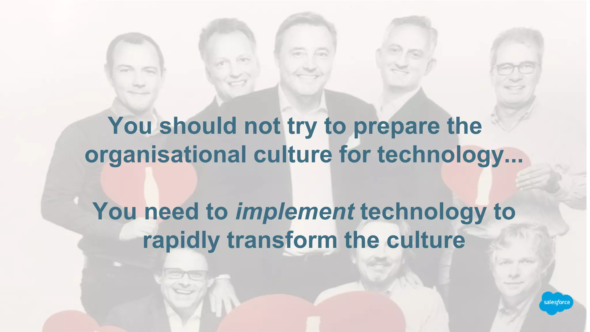 You should not try to prepare the
organisational culture for technology...
You need to implement technology to
rapidly transform the culture