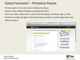 Como Funciona? – Primeiros Passos
 Primeiro passo é criar uma conta no Basecamp Classic.
 Acessar: https://signup.37signals.com/basecamp/Free
 Inserir seu nome, sobrenome, e-mail, nome da empresa, timezone, login e senha.
 Se já tiver um login de algum outro Basecamp que utilize ou utilizou algum dia, pode
 Utilizar também.




Renzo Colnago
blog.renzocolnago.com                                                      www.tipz.com.br
 