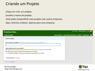 Criando um Projeto
 Clique em criar um projeto.
 Escolha o nome do projeto.
 Você pode compartilhar este projeto com outras empresas.
 Aqui, faremos o básico. Apenas para uma empresa.




Renzo Colnago
blog.renzocolnago.com                                       www.tipz.com.br
 