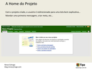 A Home do Projeto
 Com o projeto criado, o usuário é redirecionado para uma tela bem explicativa…
 Mandar uma primeira mensagem, criar meta, etc…




Renzo Colnago
blog.renzocolnago.com                                                     www.tipz.com.br
 