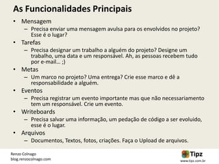 As Funcionalidades Principais
 • Mensagem
       – Precisa enviar uma mensagem avulsa para os envolvidos no projeto?
         Esse é o lugar?
 • Tarefas
       – Precisa designar um trabalho a alguém do projeto? Designe um
         trabalho, uma data e um responsável. Ah, as pessoas recebem tudo
         por e-mail… ;)
 • Metas
       – Um marco no projeto? Uma entrega? Crie esse marco e dê a
         responsabilidade a alguém.
 • Eventos
       – Precisa registrar um evento importante mas que não necessariamento
         tem um responsável. Crie um evento.
 • Writeboards
       – Precisa salvar uma informação, um pedação de código a ser evoluido,
         esse é o lugar.
 • Arquivos
       – Documentos, Textos, fotos, criações. Faça o Upload de arquivos.

Renzo Colnago
blog.renzocolnago.com                                               www.tipz.com.br
 