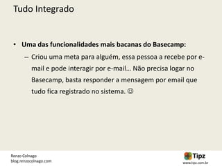 Tudo Integrado


 • Uma das funcionalidades mais bacanas do Basecamp:
       – Criou uma meta para alguém, essa pessoa a recebe por e-
          mail e pode interagir por e-mail… Não precisa logar no
          Basecamp, basta responder a mensagem por email que
          tudo fica registrado no sistema. 




Renzo Colnago
blog.renzocolnago.com                                       www.tipz.com.br
 