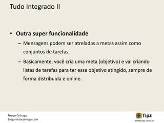 Tudo Integrado II


 • Outra super funcionalidade
       – Mensagens podem ser atreladas a metas assim como
          conjuntos de tarefas.
       – Basicamente, você cria uma meta (objetivo) e vai criando
          listas de tarefas para ter esse objetivo atingido, sempre de
          forma distribuida e online.




Renzo Colnago
blog.renzocolnago.com                                         www.tipz.com.br
 