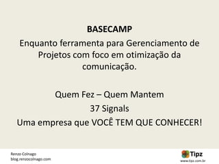 BASECAMP
    Enquanto ferramenta para Gerenciamento de
        Projetos com foco em otimização da
                   comunicação.

          Quem Fez – Quem Mantem
                  37 Signals
   Uma empresa que VOCÊ TEM QUE CONHECER!


Renzo Colnago
blog.renzocolnago.com                   www.tipz.com.br
 