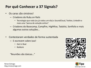 Por quê Conhecer a 37 Signals?
 • Os caras são sinistros!
       – Criadores do Ruby on Rails
            • Tecnologia que roda (ou já rodou um dia) o SoundCloud, Twitter, LinkedIn e
              mais uma “penca de solução online”.
       – Criadores do Basecamp, Campfire, HighRise, Tadalist, Sortfolio e mais
         algumas outras soluções…

 • Contestaram verdades de forma sustentada
       – E escrevem sobre isso!
            • Get In Real
            • ReWork


       “Reuniões são tóxicas…”


Renzo Colnago
blog.renzocolnago.com                                                          www.tipz.com.br
 