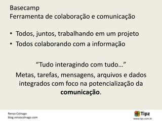 Basecamp
 Ferramenta de colaboração e comunicação

 • Todos, juntos, trabalhando em um projeto
 • Todos colaborando com a informação

            “Tudo interagindo com tudo…”
     Metas, tarefas, mensagens, arquivos e dados
      integrados com foco na potencialização da
                     comunicação.

Renzo Colnago
blog.renzocolnago.com                      www.tipz.com.br
 