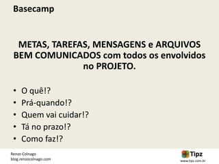 Basecamp


  METAS, TAREFAS, MENSAGENS e ARQUIVOS
 BEM COMUNICADOS com todos os envolvidos
               no PROJETO.

 •   O quê!?
 •   Prá-quando!?
 •   Quem vai cuidar!?
 •   Tá no prazo!?
 •   Como faz!?
Renzo Colnago
blog.renzocolnago.com             www.tipz.com.br
 