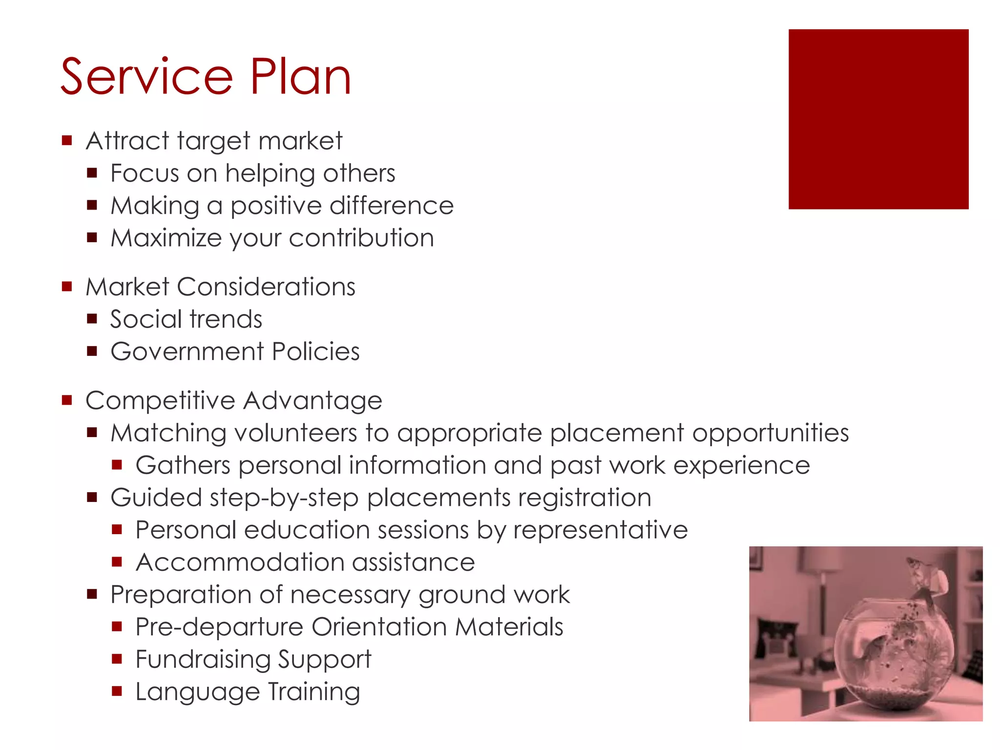 Service Plan
 Attract target market
   Focus on helping others
   Making a positive difference
   Maximize your contribution
 Market Considerations
   Social trends
   Government Policies
 Competitive Advantage
   Matching volunteers to appropriate placement opportunities
     Gathers personal information and past work experience
   Guided step-by-step placements registration
     Personal education sessions by representative
     Accommodation assistance
   Preparation of necessary ground work
     Pre-departure Orientation Materials
     Fundraising Support
     Language Training
 