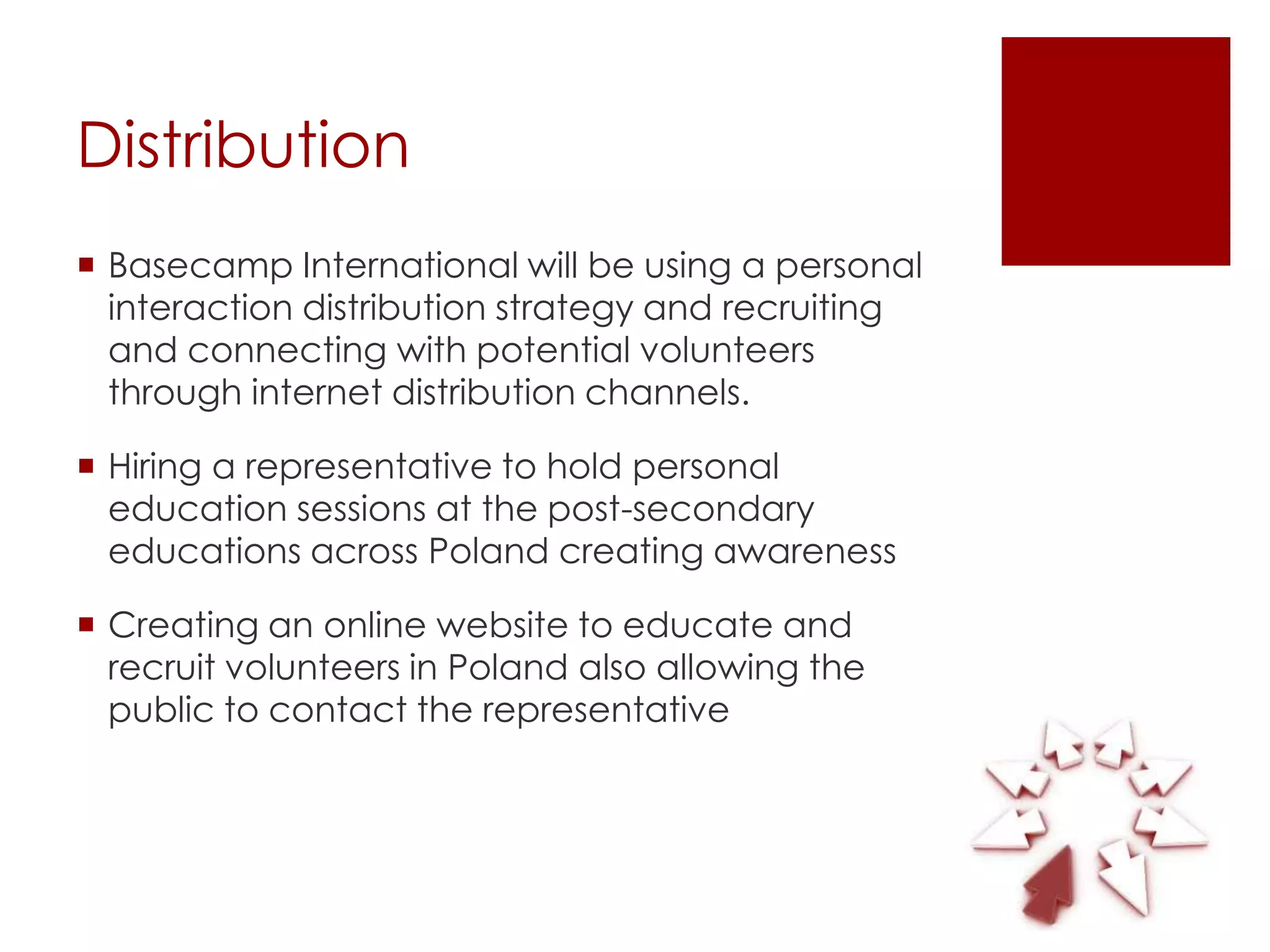 Distribution
 Basecamp International will be using a personal
  interaction distribution strategy and recruiting
  and connecting with potential volunteers
  through internet distribution channels.

 Hiring a representative to hold personal
  education sessions at the post-secondary
  educations across Poland creating awareness

 Creating an online website to educate and
  recruit volunteers in Poland also allowing the
  public to contact the representative
 