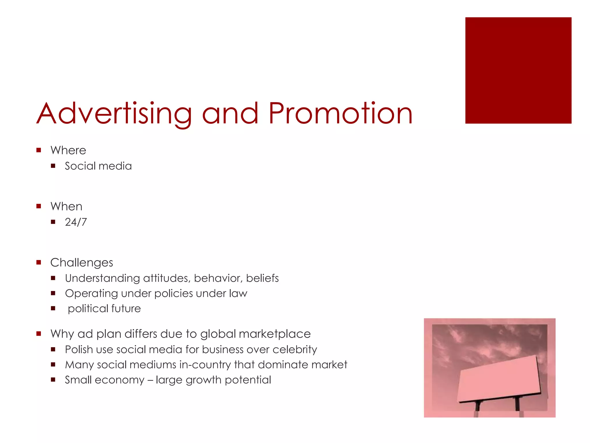 Advertising and Promotion
 Where
   Social media


 When
   24/7


 Challenges
   Understanding attitudes, behavior, beliefs
   Operating under policies under law
   political future

 Why ad plan differs due to global marketplace
   Polish use social media for business over celebrity
   Many social mediums in-country that dominate market
   Small economy – large growth potential
 