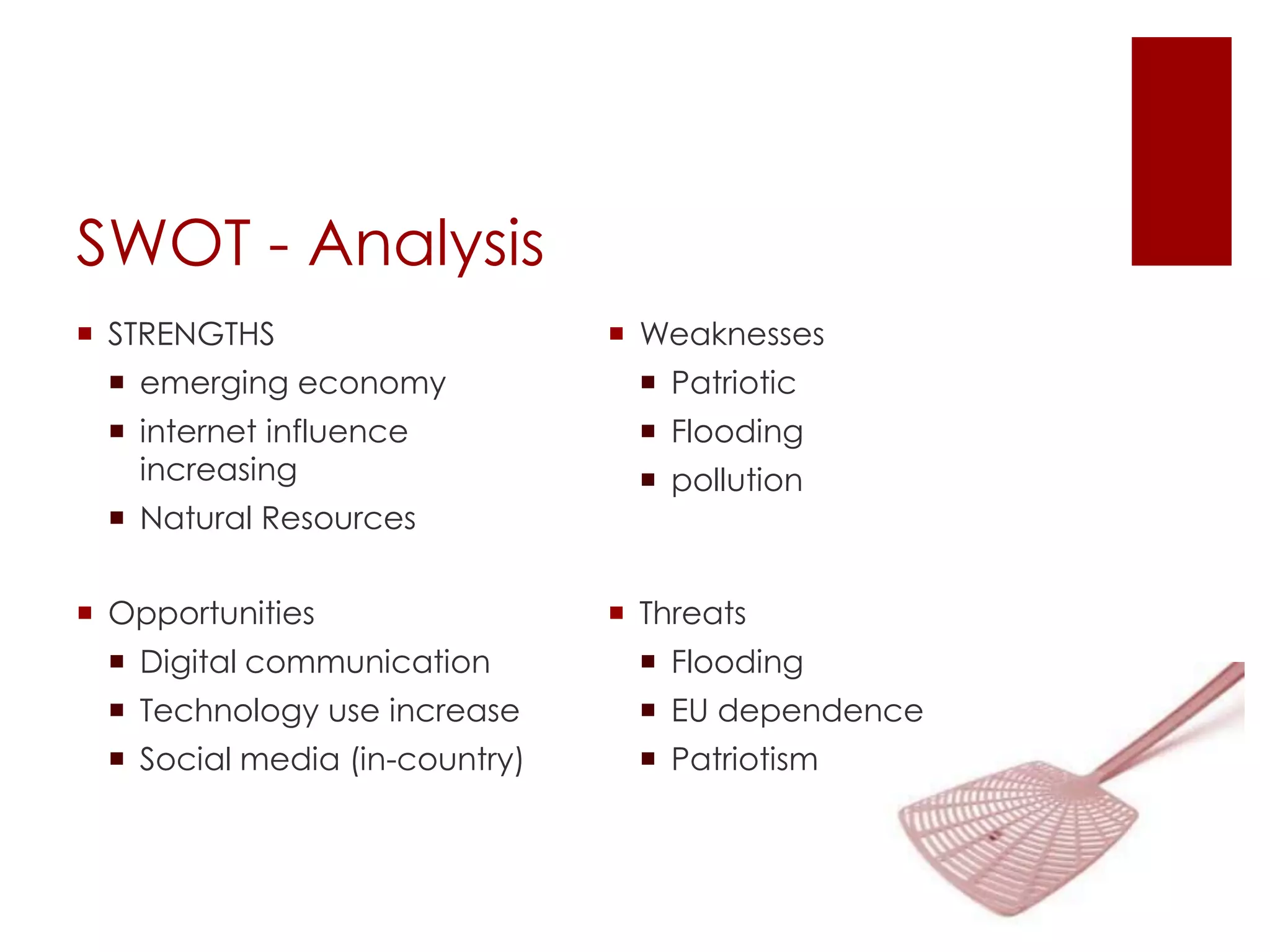 SWOT - Analysis
 STRENGTHS                     Weaknesses
  emerging economy               Patriotic
  internet influence             Flooding
   increasing                     pollution
  Natural Resources

 Opportunities                 Threats
  Digital communication          Flooding
  Technology use increase        EU dependence
  Social media (in-country)      Patriotism
 