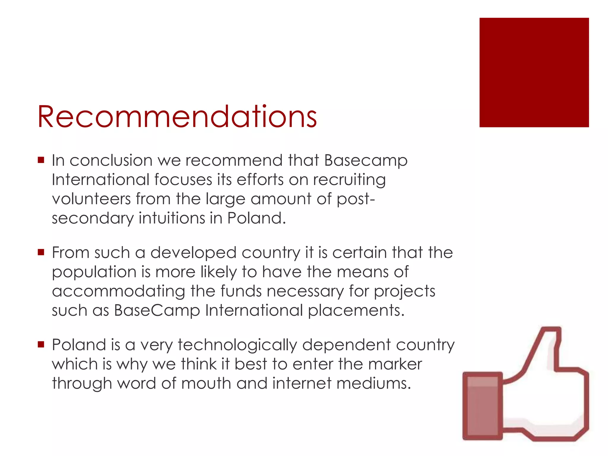 Recommendations
 In conclusion we recommend that Basecamp
  International focuses its efforts on recruiting
  volunteers from the large amount of post-
  secondary intuitions in Poland.

 From such a developed country it is certain that the
  population is more likely to have the means of
  accommodating the funds necessary for projects
  such as BaseCamp International placements.

 Poland is a very technologically dependent country
  which is why we think it best to enter the marker
  through word of mouth and internet mediums.
 