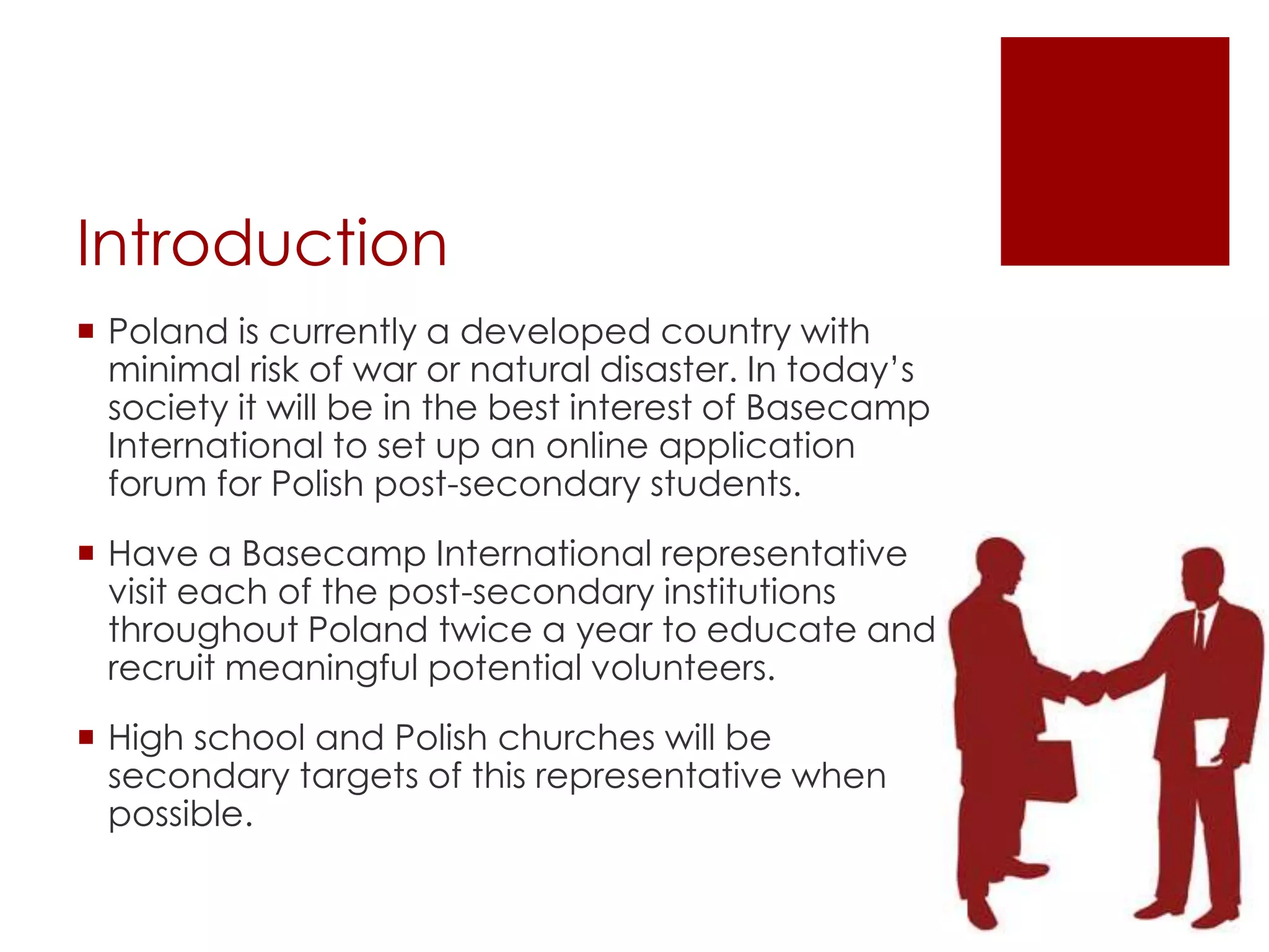 Introduction
 Poland is currently a developed country with
  minimal risk of war or natural disaster. In today’s
  society it will be in the best interest of Basecamp
  International to set up an online application
  forum for Polish post-secondary students.
 Have a Basecamp International representative
  visit each of the post-secondary institutions
  throughout Poland twice a year to educate and
  recruit meaningful potential volunteers.
 High school and Polish churches will be
  secondary targets of this representative when
  possible.
 