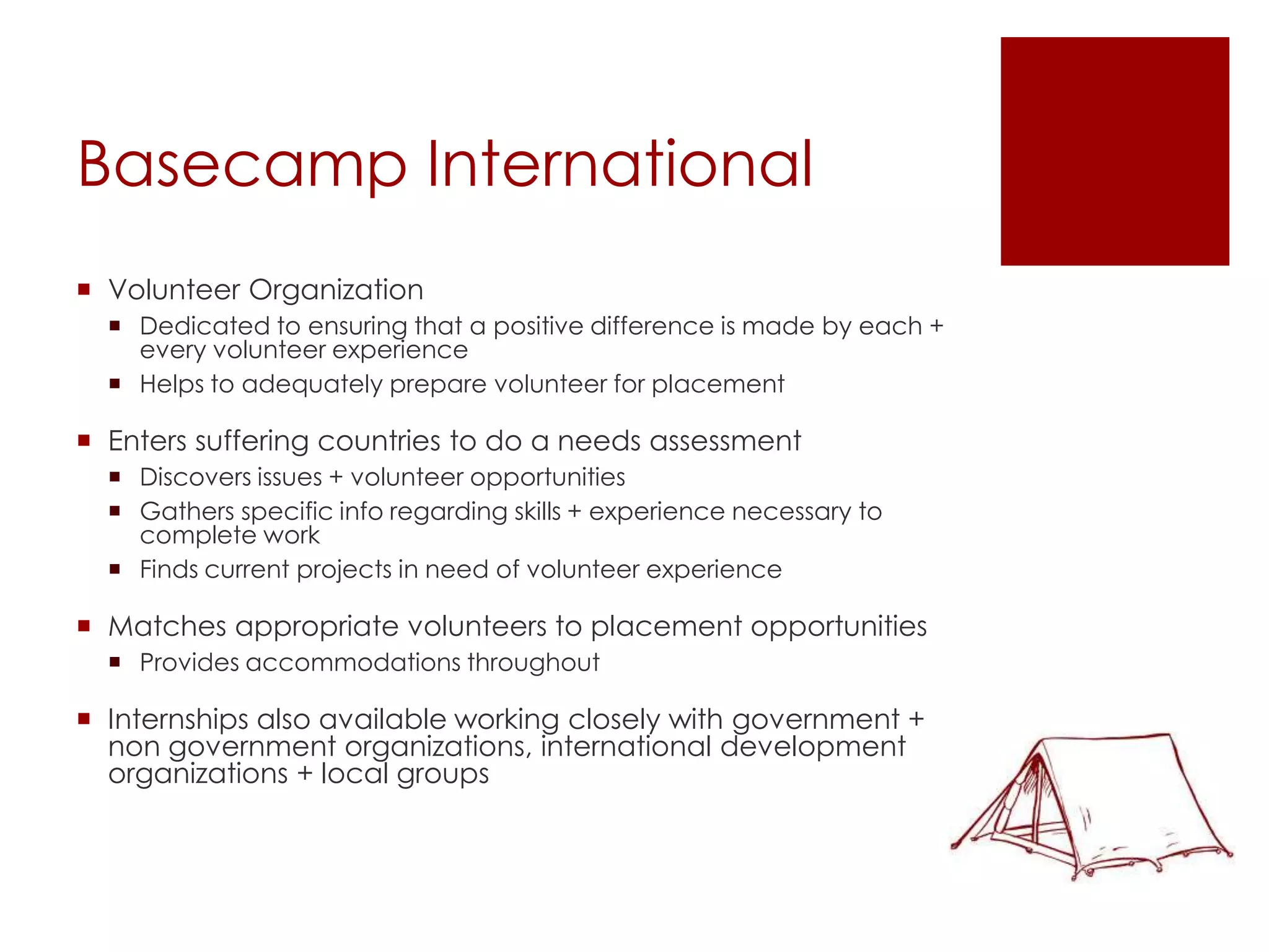 Basecamp International
 Volunteer Organization
   Dedicated to ensuring that a positive difference is made by each +
    every volunteer experience
   Helps to adequately prepare volunteer for placement

 Enters suffering countries to do a needs assessment
   Discovers issues + volunteer opportunities
   Gathers specific info regarding skills + experience necessary to
    complete work
   Finds current projects in need of volunteer experience

 Matches appropriate volunteers to placement opportunities
   Provides accommodations throughout

 Internships also available working closely with government +
  non government organizations, international development
  organizations + local groups
 