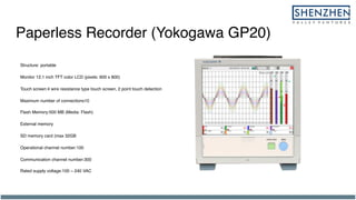 Paperless Recorder (Yokogawa GP20)
Structure: portable
Monitor 12.1 inch TFT color LCD (pixels: 600 x 800)
Touch screen:4 wire resistance type touch screen, 2 point touch detection
Maximum number of connections10
Flash Memory:500 MB (Media: Flash)
External memory
SD memory card (max 32GB
Operational channel number:100
Communication channel number:300
Rated supply voltage:100 ~ 240 VAC
 