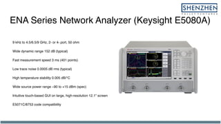 ENA Series Network Analyzer (Keysight E5080A)
9 kHz to 4.5/6.5/9 GHz, 2- or 4- port, 50 ohm
Wide dynamic range 152 dB (typical)
Fast measurement speed 3 ms (401 points)
Low trace noise 0.0005 dB rms (typical)
High temperature stability 0.005 dB/°C
Wide source power range –90 to +15 dBm (spec)
Intuitive touch-based GUI on large, high-resolution 12.1" screen
E5071C/8753 code compatibility
 