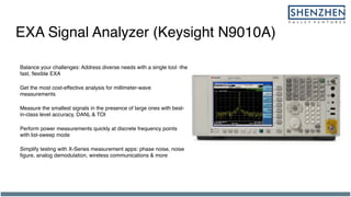 EXA Signal Analyzer (Keysight N9010A)
Balance your challenges: Address diverse needs with a single tool -the
fast, flexible EXA
Get the most cost-effective analysis for millimeter-wave
measurements
Measure the smallest signals in the presence of large ones with best-
in-class level accuracy, DANL & TOI
Perform power measurements quickly at discrete frequency points
with list-sweep mode
Simplify testing with X-Series measurement apps: phase noise, noise
figure, analog demodulation, wireless communications & more
 