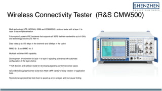Wireless Connectivity Tester (R&S CMW500)
Multi-technology (LTE, WCDMA, GSM and CDMA2000 ) protocol tester with a layer 1 to
layer 3 stack implementation
Future-proof, powerful RF hardware that supports all 3GPP defined bandwidths up to 6 GHz
and technology beyond LTE Rel-10
Data rates up to 150 Mbps in the downlink and 50Mbps in the uplink
MIMO 2 x 2 and MIMO 4 x 2
Multicell and inter-RAT capability
Development environment for layer 1 to layer 3 signaling scenarios with automatic
configuration of the layers below
TTCN libraries and software tools for developing signaling conformance test cases
Groundbreaking graphical test script tool (R&S CMW cards) for easy creation of application
tests
Revolutionary protocol test tool chain to speed up error analysis and root cause finding
 