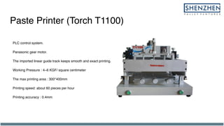 Paste Printer (Torch T1100)
PLC control system.
Panasonic gear motor.
The imported linear guide track keeps smooth and exact printing.
Working Pressure : 4~6 KGF/ square centimeter
The max printing area : 300*400mm
Printing speed: about 60 pieces per hour
Printing accuracy : 0.4mm
 