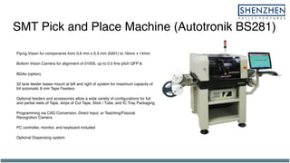 SMT Pick and Place Machine (Autotronik BS281)
Flying Vision for components from 0.6 mm x 0.3 mm (0201) to 16mm x 14mm
Bottom Vision Camera for alignment of 01005, up to 0.5 fine pitch QFP &
BGAs (option)
32 lane feeder bases mount at left and right of system for maximum capacity of
64 automatic 8 mm Tape Feeders
Optional feeders and accessories allow a wide variety of configurations for full
and partial reels of Tape, strips of Cut Tape, Stick / Tube, and IC Tray Packaging
Programming via CAD Conversion, Direct Input, or Teaching/Fiducial
Recognition Camera
PC controller, monitor, and keyboard included
Optional Dispensing system
 